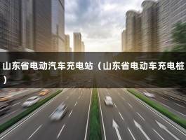 山东省电动汽车充电站（山东省电动车充电桩）