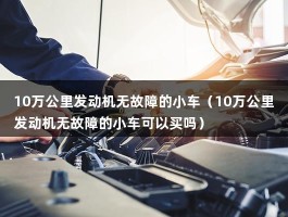 10万公里发动机无故障的小车能买吗（汽车发动机10万公里必须维修吗）