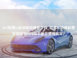 2012哈弗h5运动版价格多少钱_哈弗H5目前起售价格降到10万以下是否值得购买？