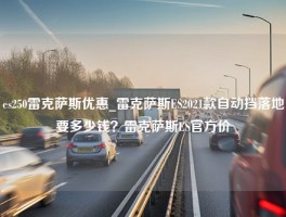 es250雷克萨斯优惠_雷克萨斯ES2021款自动挡落地要多少钱？雷克萨斯ES官方价