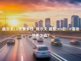 高尔夫1.4t优惠多钱_高尔夫-嘉旅2020款1.4T落地价多少钱？