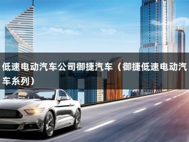 低速电动汽车公司御捷汽车（御捷低速电动汽车糸列）