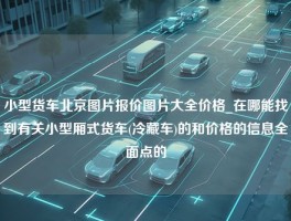 小型货车北京图片报价图片大全价格_在哪能找到有关小型厢式货车(冷藏车)的和价格的信息全面点的