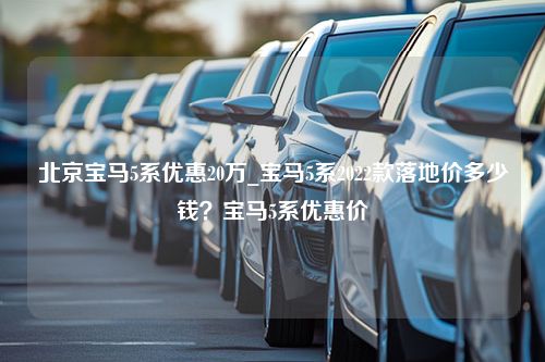 北京宝马5系优惠20万_宝马5系2022款落地价多少钱？宝马5系优惠价