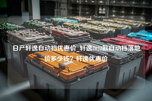 日产轩逸自动档优惠价_轩逸2022款自动挡落地价多少钱？轩逸优惠价