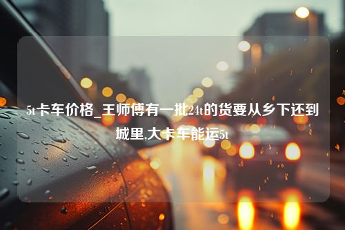 5t卡车价格_王师傅有一批24t的货要从乡下还到城里,大卡车能运5t