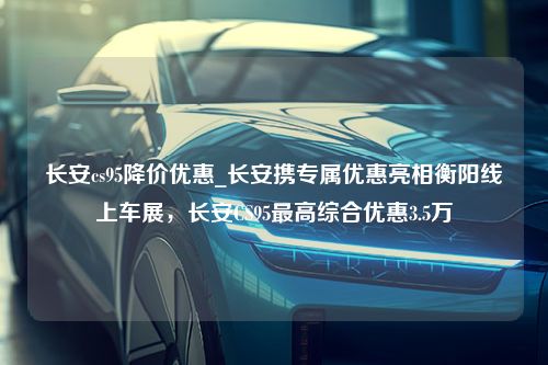 长安cs95降价优惠_长安携专属优惠亮相衡阳线上车展，长安CS95最高综合优惠3.5万