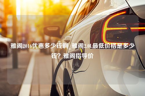 雅阁2016优惠多少钱啊_雅阁2.0L最低价格是多少钱？雅阁指导价