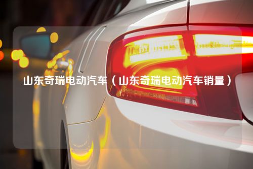 山东奇瑞电动汽车（山东奇瑞电动汽车销量）