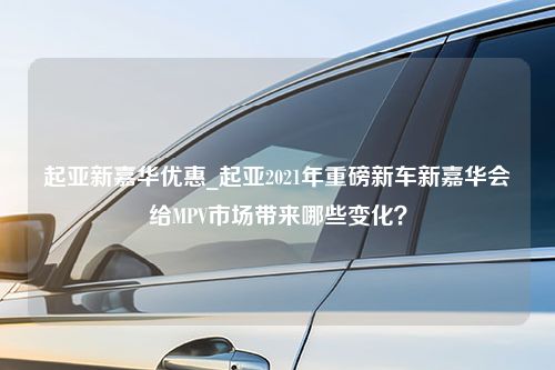 起亚新嘉华优惠_起亚2021年重磅新车新嘉华会给MPV市场带来哪些变化？