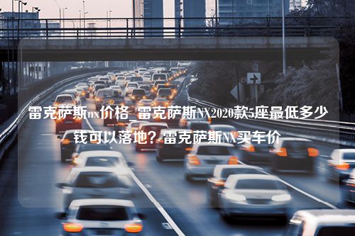 雷克萨斯nx价格_雷克萨斯NX2020款5座最低多少钱可以落地？雷克萨斯NX买车价