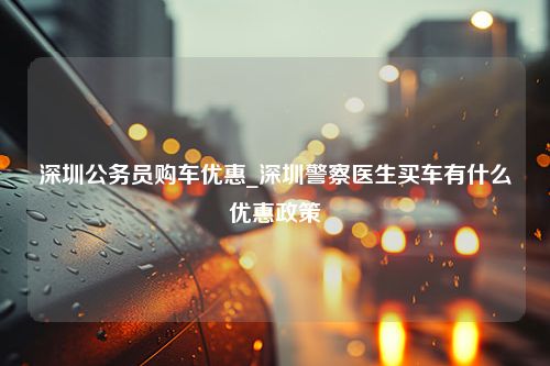 深圳公务员购车优惠_深圳警察医生买车有什么优惠政策