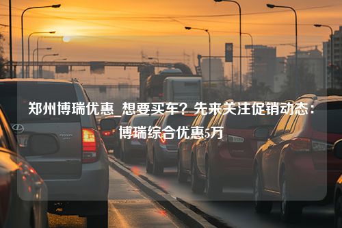 郑州博瑞优惠_想要买车？先来关注促销动态：博瑞综合优惠5万