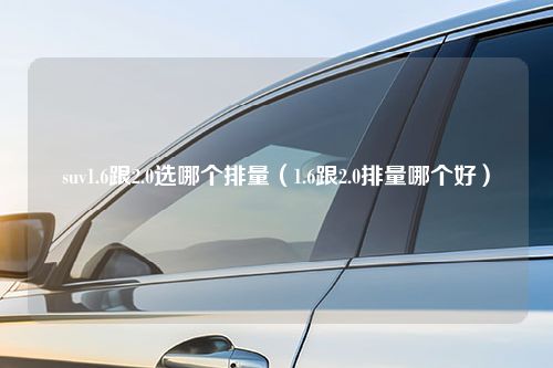 suv1.6跟2.0选哪个排量（1.6跟2.0排量哪个好）