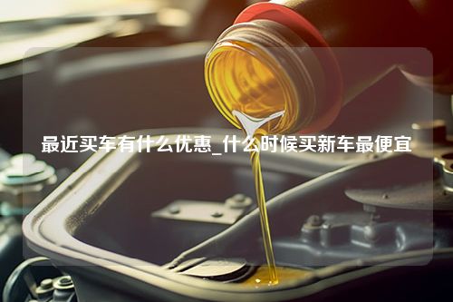 最近买车有什么优惠_什么时候买新车最便宜