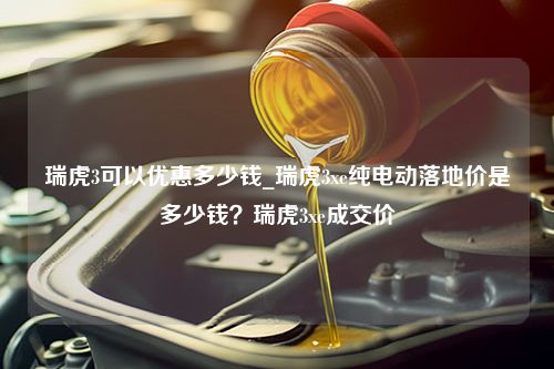 瑞虎3可以优惠多少钱_瑞虎3xe纯电动落地价是多少钱？瑞虎3xe成交价