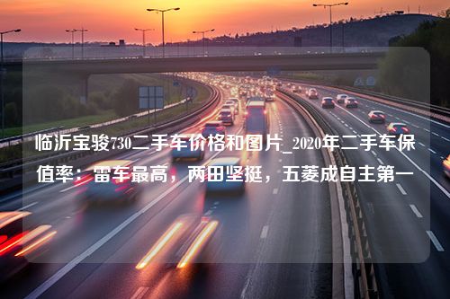 临沂宝骏730二手车价格和图片_2020年二手车保值率：雷车最高，两田坚挺，五菱成自主第一