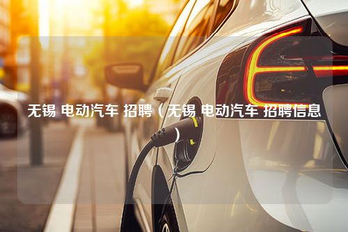 无锡 电动汽车 招聘（无锡 电动汽车 招聘信息）