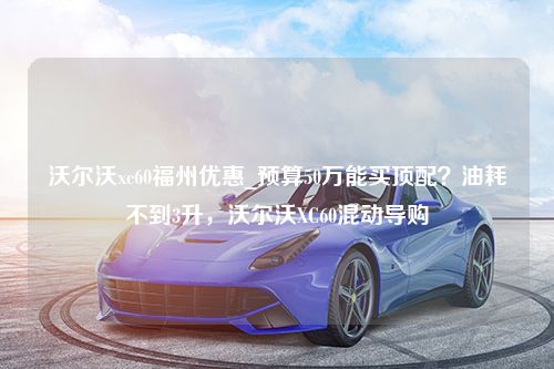 沃尔沃xc60福州优惠_预算50万能买顶配？油耗不到3升，沃尔沃XC60混动导购