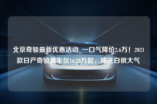 北京奇骏最新优惠活动_一口气降价2.6万！2021款日产奇骏裸车仅16.28万起，珠光白很大气