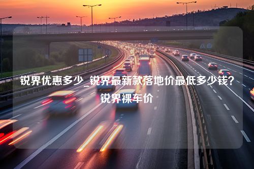 锐界优惠多少_锐界最新款落地价最低多少钱？锐界裸车价