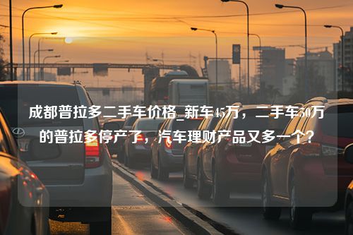 成都普拉多二手车价格_新车45万，二手车50万的普拉多停产了，汽车理财产品又多一个？