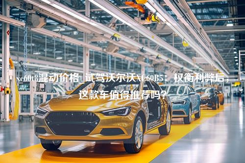 xc60t8混动价格_试驾沃尔沃XC60B5：权衡利弊后，这款车值得推荐吗？