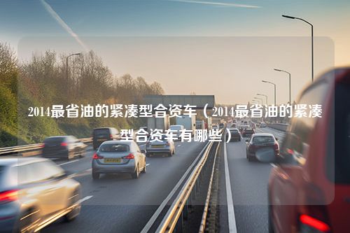 2014最省油的紧凑型合资车（2014最省油的紧凑型合资车有哪些）