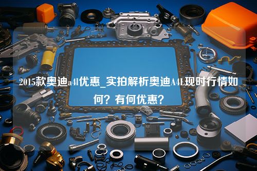 2015款奥迪a4l优惠_实拍解析奥迪A4L现时行情如何？有何优惠？