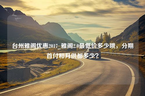 台州雅阁优惠2017_雅阁2.0最低价多少哦，分期首付和月供都多少？