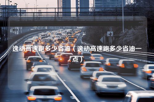 逸动高速跑多少省油（逸动高速跑多少省油一点）