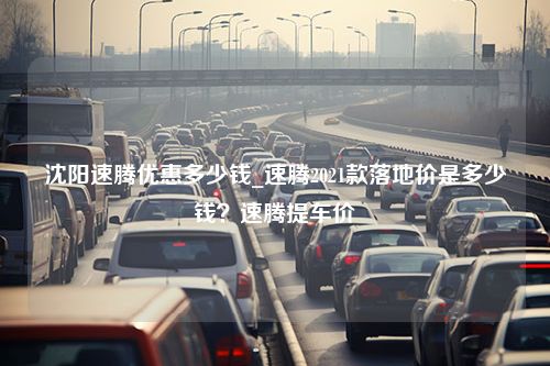 沈阳速腾优惠多少钱_速腾2021款落地价是多少钱？速腾提车价