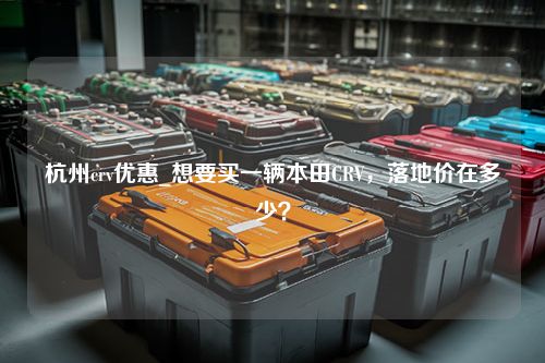 杭州crv优惠_想要买一辆本田CRV，落地价在多少？