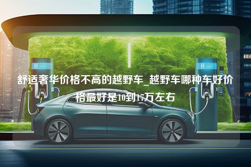 舒适奢华价格不高的越野车_越野车哪种车好价格最好是10到17万左右