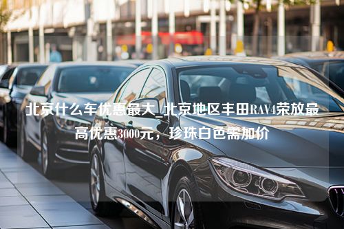 北京什么车优惠最大_北京地区丰田RAV4荣放最高优惠3000元，珍珠白色需加价