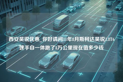 西安昊锐优惠_你好请问11年8月斯柯达昊锐1.8T6速手自一体跑了8万公里现在值多少钱