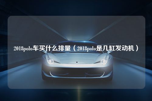 2018polo车买什么排量（2018polo是几缸发动机）