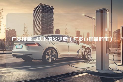 广本排量1.5以下的多少钱（广本1.4排量的车）