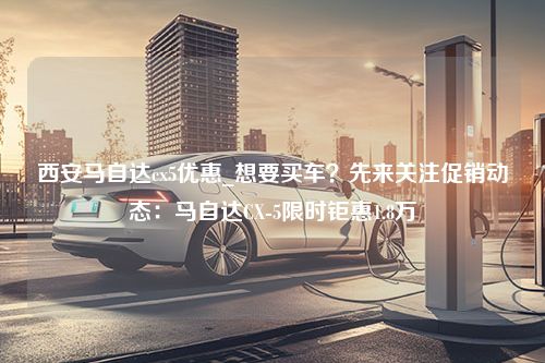 西安马自达cx5优惠_想要买车？先来关注促销动态：马自达CX-5限时钜惠1.8万