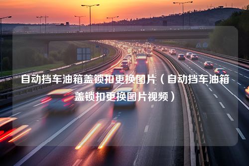 自动挡车油箱盖锁扣更换图片（自动挡车油箱盖锁扣更换图片视频）