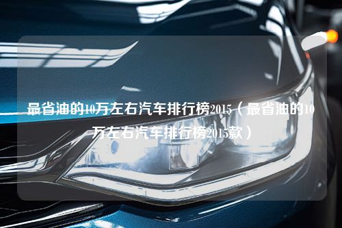 最省油的10万左右汽车排行榜2015（最省油的10万左右汽车排行榜2015款）