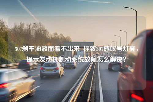 307刹车油液面看不出来_标致307感叹号灯亮，提示发动机制动系统故障怎么解决？