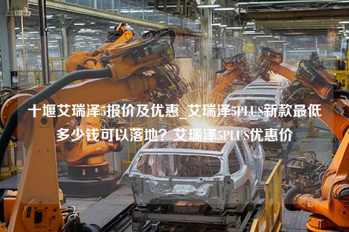 十堰艾瑞泽5报价及优惠_艾瑞泽5PLUS新款最低多少钱可以落地？艾瑞泽5PLUS优惠价