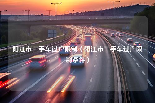 阳江市二手车过户限制（阳江市二手车过户限制条件）