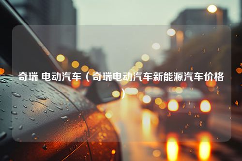 奇瑞 电动汽车（奇瑞电动汽车新能源汽车价格）