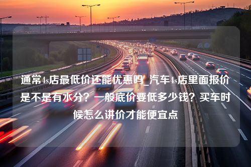 通常4s店最低价还能优惠吗_汽车4s店里面报价是不是有水分？一般底价要低多少钱？买车时候怎么讲价才能便宜点