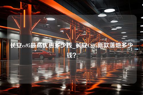 长安cs95最高优惠多少钱_长安CS95新款落地多少钱？