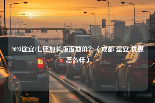 2023途安l七座加长版落地价？（成都 途安 优惠怎么样）