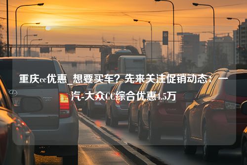 重庆cc优惠_想要买车？先来关注促销动态：一汽-大众CC综合优惠4.5万