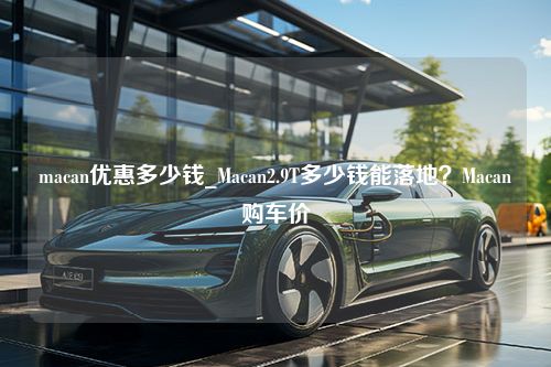 macan优惠多少钱_Macan2.9T多少钱能落地？Macan购车价